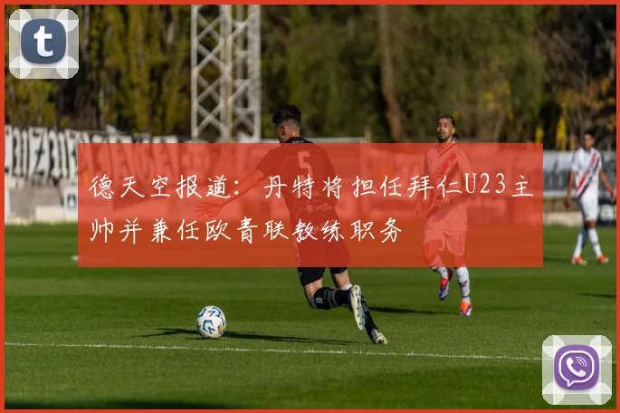 德天空报道:丹特将担任拜仁U23主帅并兼任欧青联教练职务