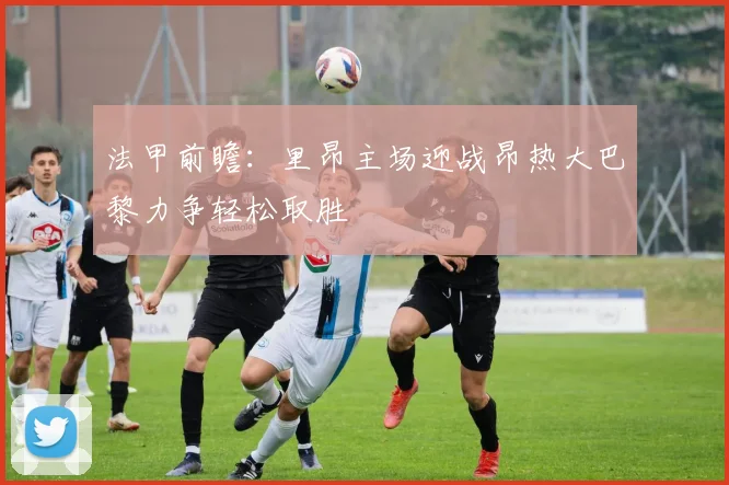 法甲前瞻：里昂主场迎战昂热大巴黎力争轻松取胜