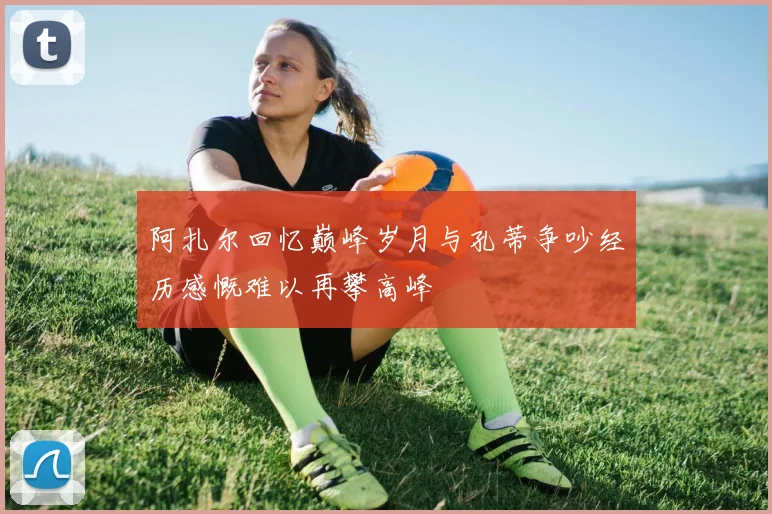 阿扎尔回忆巅峰岁月与孔蒂争吵经历感慨难以再攀高峰