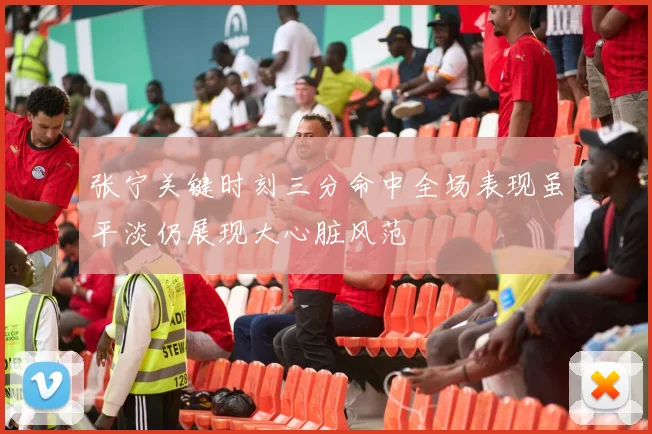 张宁关键时刻三分命中全场表现虽平淡仍展现大心脏风范