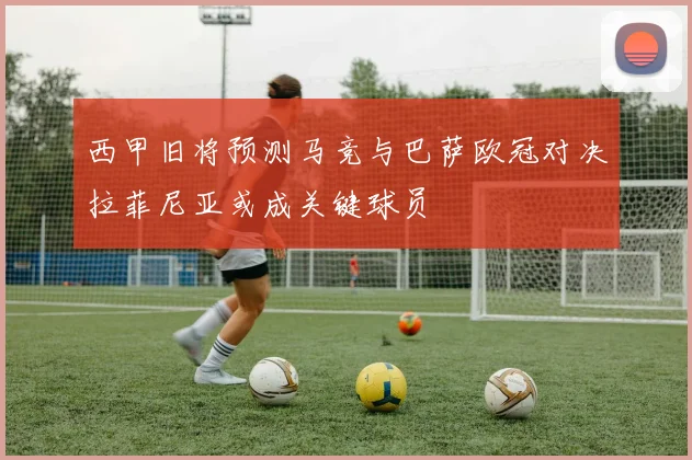 西甲旧将预测马竞与巴萨欧冠对决拉菲尼亚或成关键球员