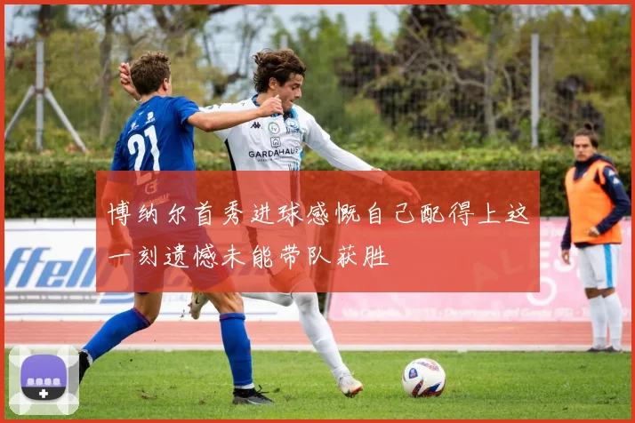 博纳尔首秀进球感慨自己配得上这一刻遗憾未能带队获胜
