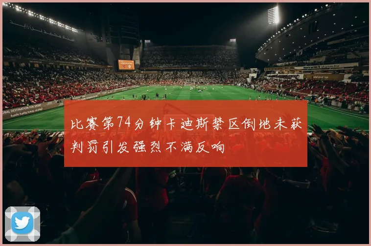 比赛第74分钟卡迪斯禁区倒地未获判罚引发强烈不满反响