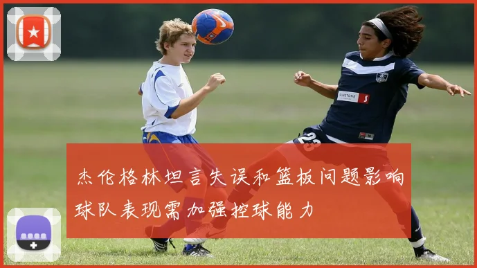 杰伦格林坦言失误和篮板问题影响球队表现需加强控球能力