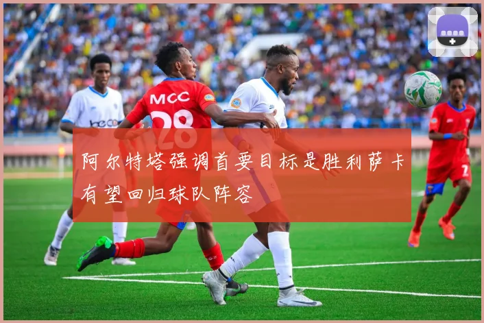 阿尔特塔强调首要目标是胜利萨卡有望回归球队阵容
