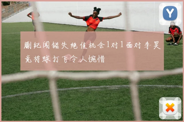 蒯纪闻错失绝佳机会1对1面对李昊竟将球打飞令人惋惜