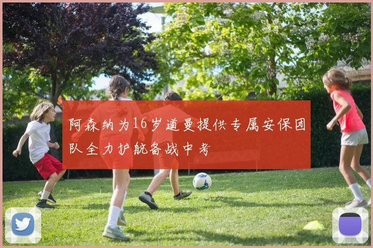 阿森纳为16岁道曼提供专属安保团队全力护航备战中考
