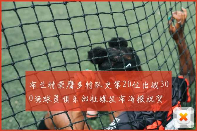布兰特荣膺多特队史第20位出战300场球员俱乐部社媒发布海报祝贺