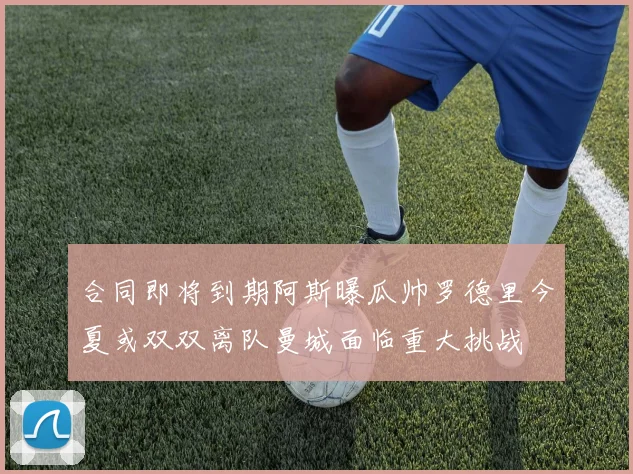 合同即将到期阿斯曝瓜帅罗德里今夏或双双离队曼城面临重大挑战