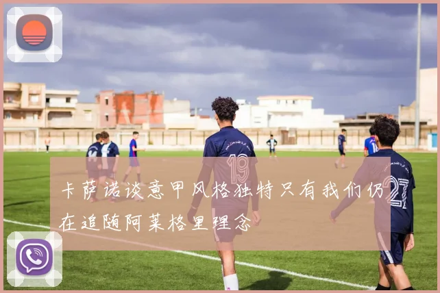 卡萨诺谈意甲风格独特只有我们仍在追随阿莱格里理念