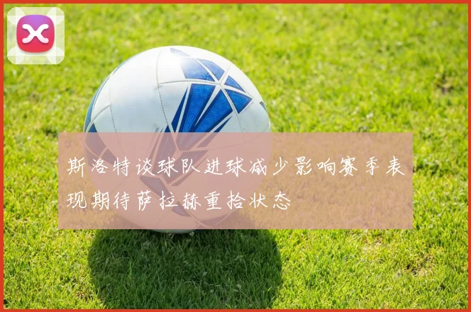 斯洛特谈球队进球减少影响赛季表现期待萨拉赫重拾状态
