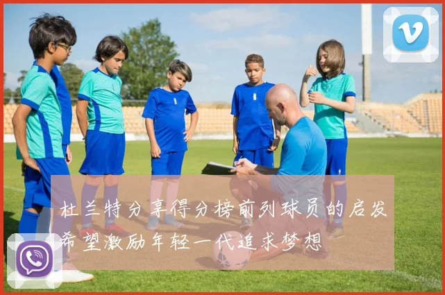 杜兰特分享得分榜前列球员的启发希望激励年轻一代追求梦想