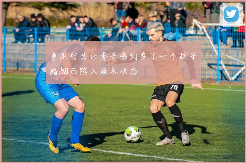 鲁尼行为让妻子感到多了一个孩子婚姻已陷入麻木状态