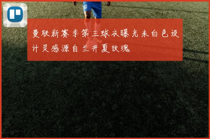 曼联新赛季第三球衣曝光米白色设计灵感源自兰开夏玫瑰