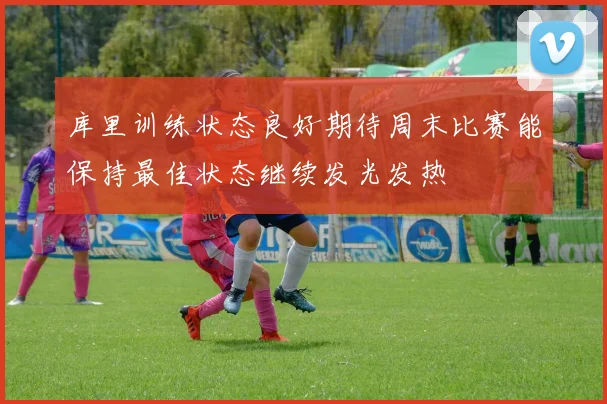 库里训练状态良好期待周末比赛能保持最佳状态继续发光发热