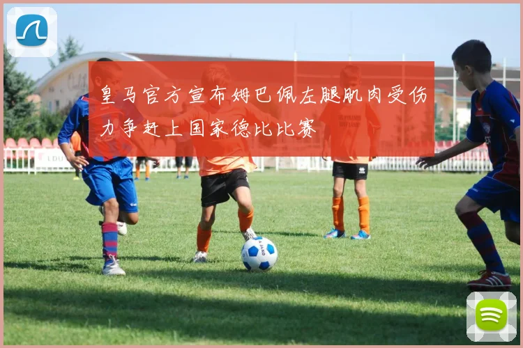 皇马官方宣布姆巴佩左腿肌肉受伤力争赶上国家德比比赛