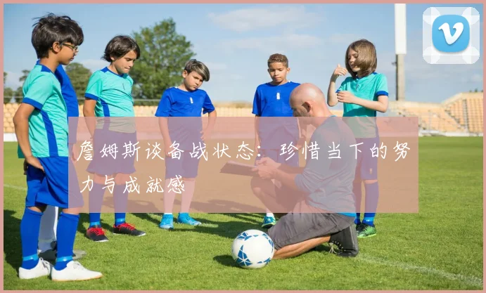詹姆斯谈备战状态：珍惜当下的努力与成就感