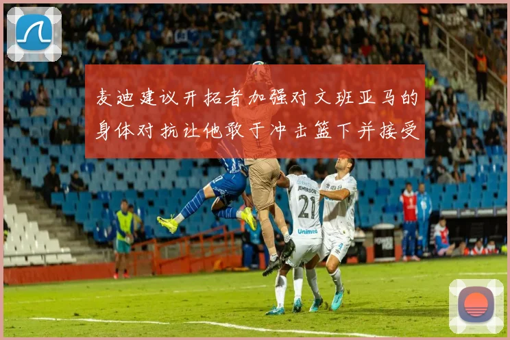 麦迪建议开拓者加强对文班亚马的身体对抗让他敢于冲击篮下并接受挑战