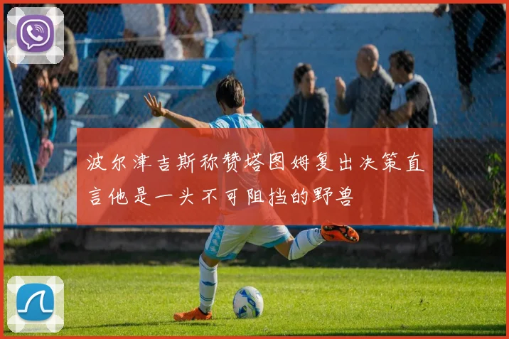 波尔津吉斯称赞塔图姆复出决策直言他是一头不可阻挡的野兽