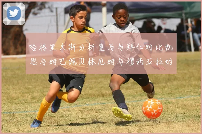 哈格里夫斯分析皇马与拜仁对比凯恩与姆巴佩贝林厄姆与穆西亚拉的实力差异