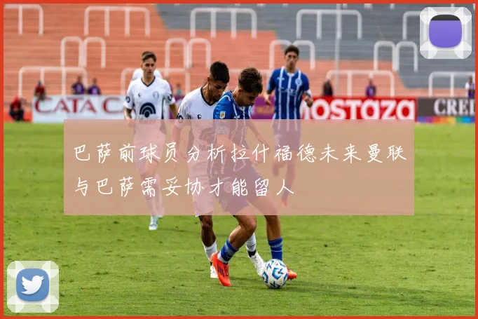 巴萨前球员分析拉什福德未来曼联与巴萨需妥协才能留人